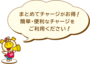 まとめてチャージがお得!簡単・便利なチャージをご利用ください!